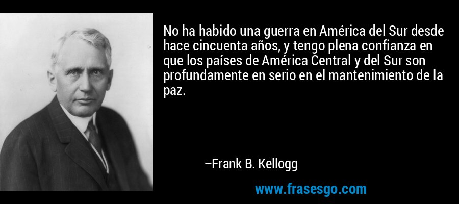 No ha habido una guerra en América del Sur desde hace cincuenta años, y tengo plena confianza en que los países de América Central y del Sur son profundamente en serio en el mantenimiento de la paz. – Frank B. Kellogg