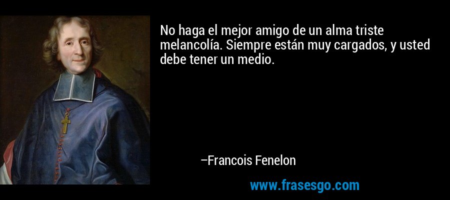 No haga el mejor amigo de un alma triste melancolía. Siempre están muy cargados, y usted debe tener un medio. – Francois Fenelon