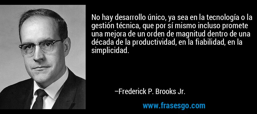 No hay desarrollo único, ya sea en la tecnología o la gestión técnica, que por sí mismo incluso promete una mejora de un orden de magnitud dentro de una década de la productividad, en la fiabilidad, en la simplicidad. – Frederick P. Brooks Jr.