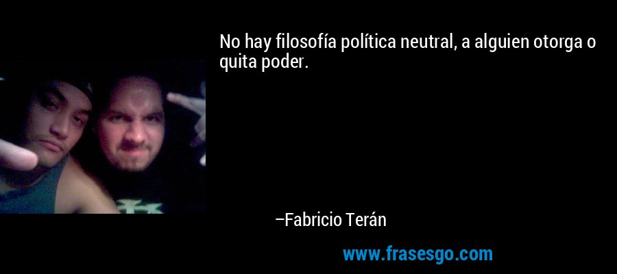 No hay filosofía política neutral, a alguien otorga o quita poder. – Fabricio Terán