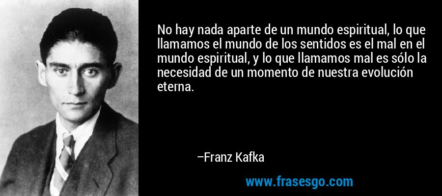 No hay nada aparte de un mundo espiritual, lo que llamamos el mundo de los sentidos es el mal en el mundo espiritual, y lo que llamamos mal es sólo la necesidad de un momento de nuestra evolución eterna. – Franz Kafka