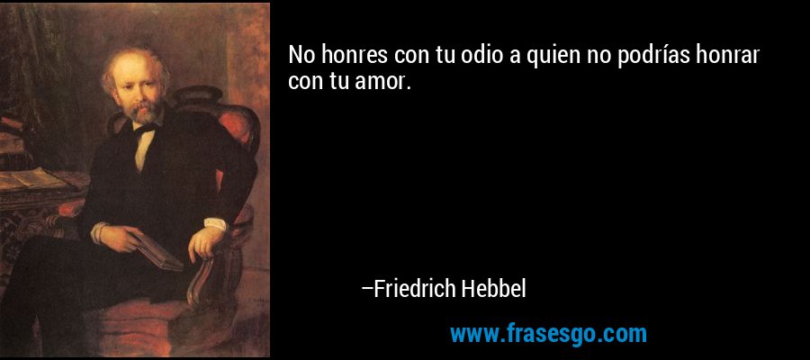 No honres con tu odio a quien no podrías honrar con tu amor. – Friedrich Hebbel