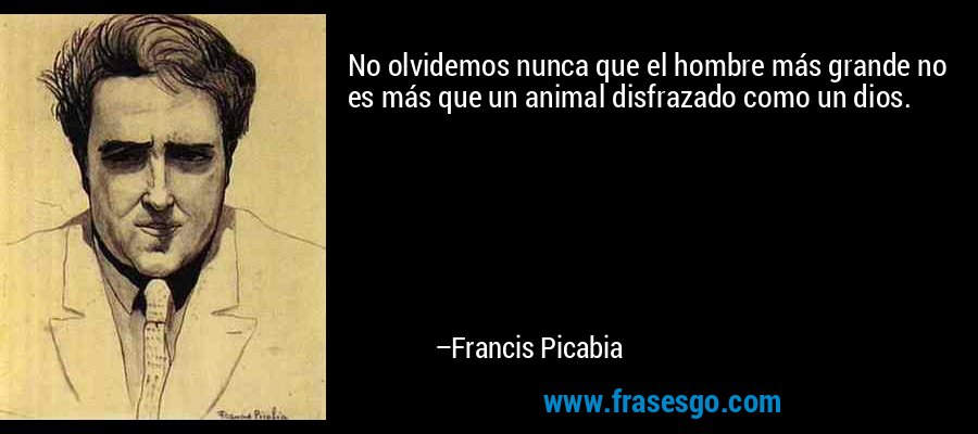 No olvidemos nunca que el hombre más grande no es más que un animal disfrazado como un dios. – Francis Picabia