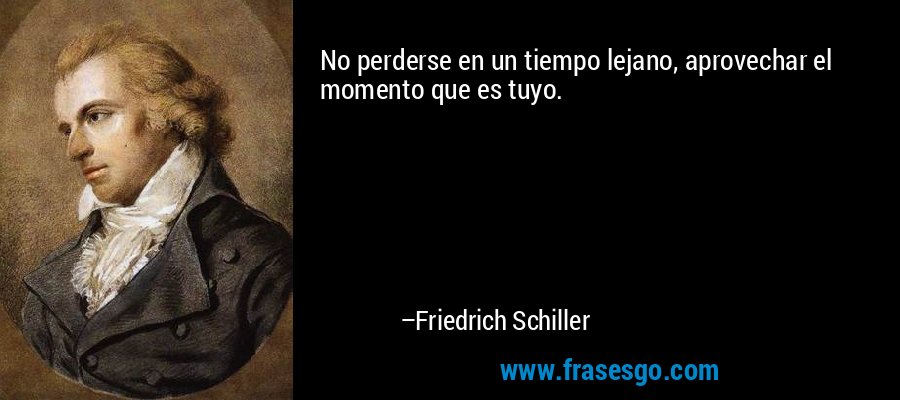 No perderse en un tiempo lejano, aprovechar el momento que es tuyo. – Friedrich Schiller