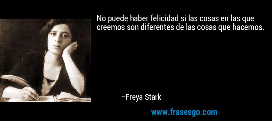 No puede haber felicidad si las cosas en las que creemos son diferentes de las cosas que hacemos. – Freya Stark