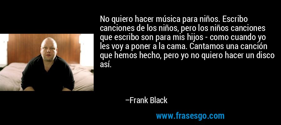 No quiero hacer música para niños. Escribo canciones de los niños, pero los niños canciones que escribo son para mis hijos - como cuando yo les voy a poner a la cama. Cantamos una canción que hemos hecho, pero yo no quiero hacer un disco así. – Frank Black