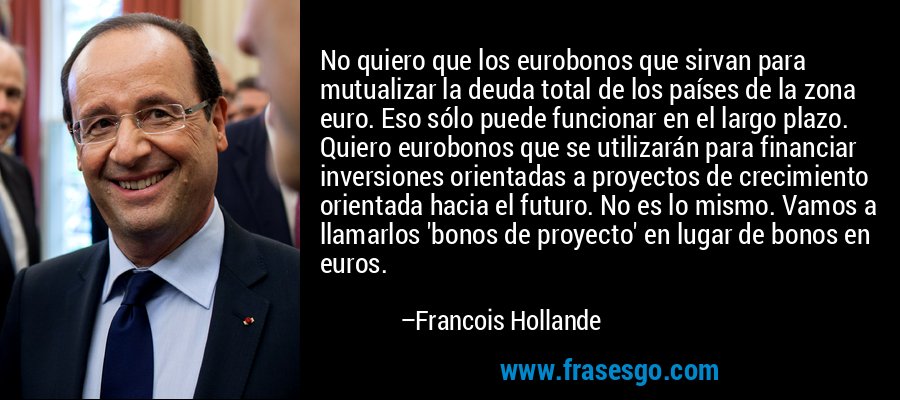 No quiero que los eurobonos que sirvan para mutualizar la deuda total de los países de la zona euro. Eso sólo puede funcionar en el largo plazo. Quiero eurobonos que se utilizarán para financiar inversiones orientadas a proyectos de crecimiento orientada hacia el futuro. No es lo mismo. Vamos a llamarlos 'bonos de proyecto' en lugar de bonos en euros. – Francois Hollande