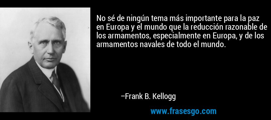 No sé de ningún tema más importante para la paz en Europa y el mundo que la reducción razonable de los armamentos, especialmente en Europa, y de los armamentos navales de todo el mundo. – Frank B. Kellogg