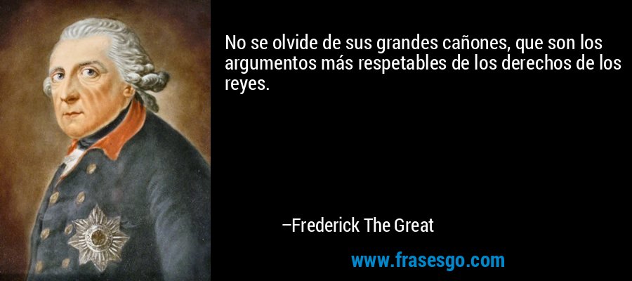 No se olvide de sus grandes cañones, que son los argumentos más respetables de los derechos de los reyes. – Frederick The Great