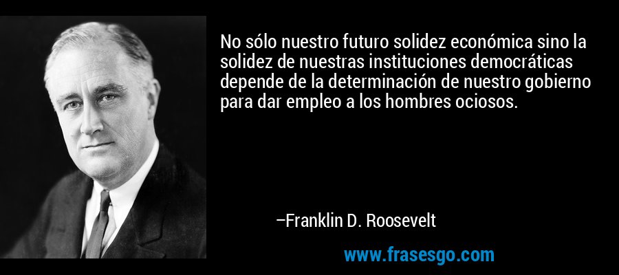 No sólo nuestro futuro solidez económica sino la solidez de nuestras instituciones democráticas depende de la determinación de nuestro gobierno para dar empleo a los hombres ociosos. – Franklin D. Roosevelt