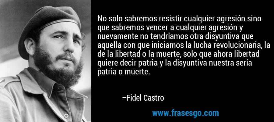 No solo sabremos resistir cualquier agresión sino que sabremos vencer a cualquier agresión y nuevamente no tendríamos otra disyuntiva que aquella con que iniciamos la lucha revolucionaria, la de la libertad o la muerte, solo que ahora libertad quiere decir patria y la disyuntiva nuestra sería patria o muerte. – Fidel Castro