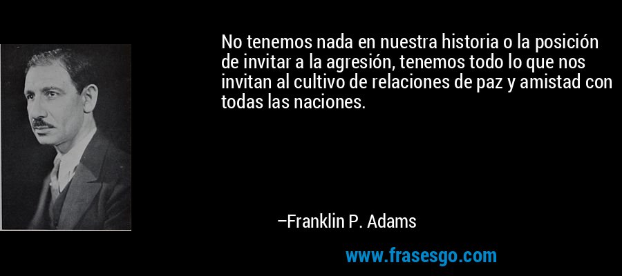 No tenemos nada en nuestra historia o la posición de invitar a la agresión, tenemos todo lo que nos invitan al cultivo de relaciones de paz y amistad con todas las naciones. – Franklin P. Adams