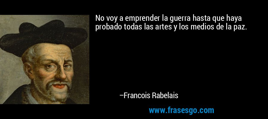 No voy a emprender la guerra hasta que haya probado todas las artes y los medios de la paz. – Francois Rabelais