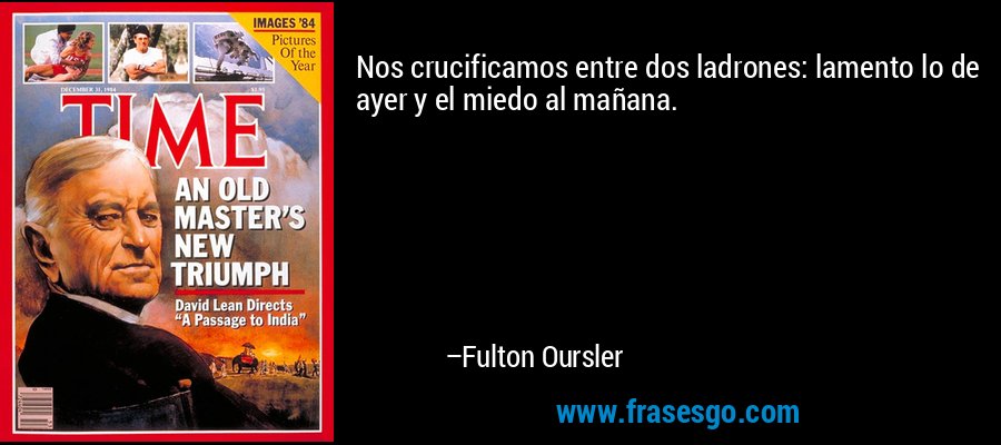Nos crucificamos entre dos ladrones: lamento lo de ayer y el miedo al mañana. – Fulton Oursler