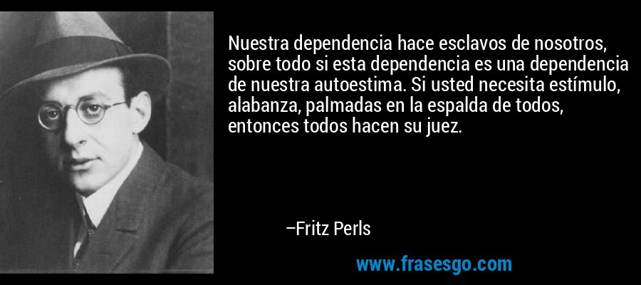 Nuestra dependencia hace esclavos de nosotros, sobre todo si esta dependencia es una dependencia de nuestra autoestima. Si usted necesita estímulo, alabanza, palmadas en la espalda de todos, entonces todos hacen su juez. – Fritz Perls