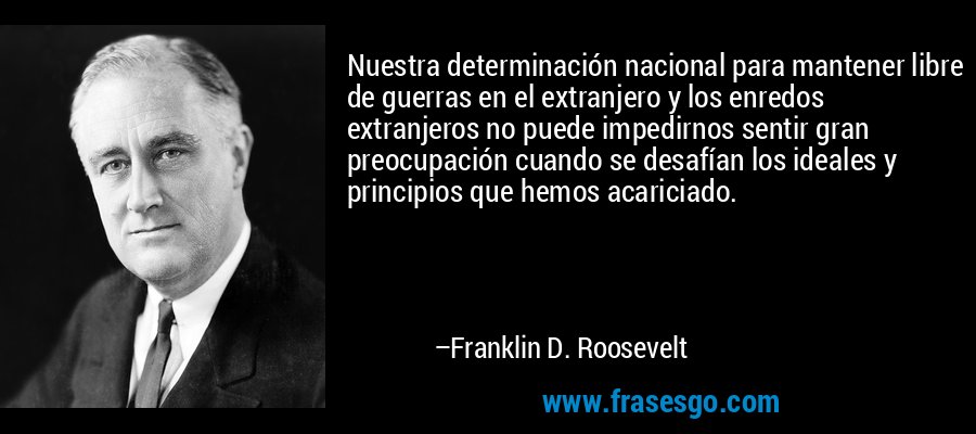 Nuestra determinación nacional para mantener libre de guerras en el extranjero y los enredos extranjeros no puede impedirnos sentir gran preocupación cuando se desafían los ideales y principios que hemos acariciado. – Franklin D. Roosevelt