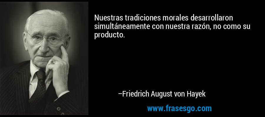 Nuestras tradiciones morales desarrollaron simultáneamente con nuestra razón, no como su producto. – Friedrich August von Hayek