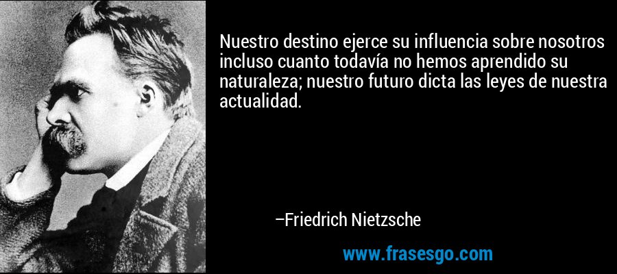 Nuestro destino ejerce su influencia sobre nosotros incluso cuanto todavía no hemos aprendido su naturaleza; nuestro futuro dicta las leyes de nuestra actualidad. – Friedrich Nietzsche