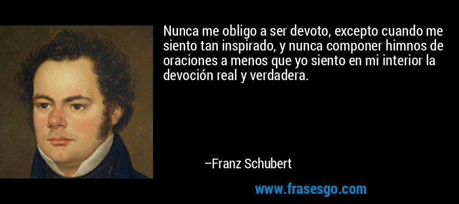 Nunca me obligo a ser devoto, excepto cuando me siento tan inspirado, y nunca componer himnos de oraciones a menos que yo siento en mi interior la devoción real y verdadera. – Franz Schubert