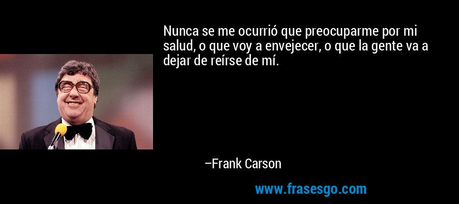 Nunca se me ocurrió que preocuparme por mi salud, o que voy a envejecer, o que la gente va a dejar de reírse de mí. – Frank Carson