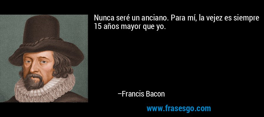 Nunca seré un anciano. Para mí, la vejez es siempre 15 años mayor que yo. – Francis Bacon