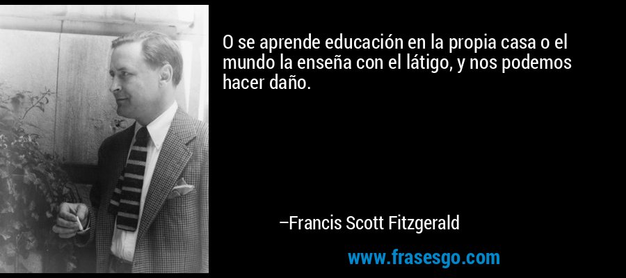 O se aprende educación en la propia casa o el mundo la enseña con el látigo, y nos podemos hacer daño. – Francis Scott Fitzgerald