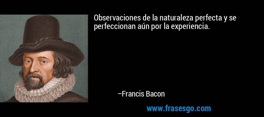 Observaciones de la naturaleza perfecta y se perfeccionan aún por la experiencia. – Francis Bacon