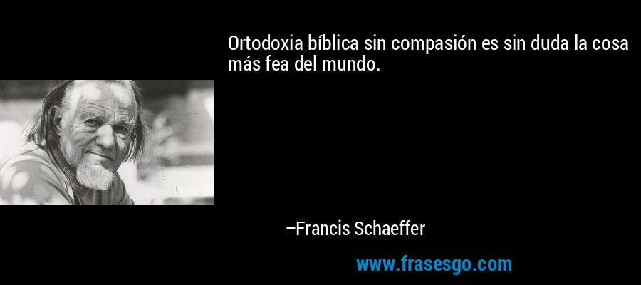 Ortodoxia bíblica sin compasión es sin duda la cosa más fea del mundo. – Francis Schaeffer