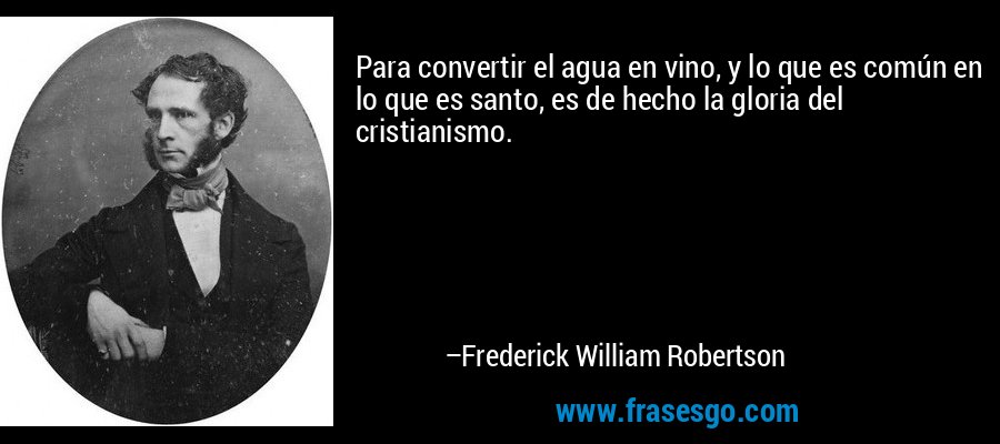 Para convertir el agua en vino, y lo que es común en lo que es santo, es de hecho la gloria del cristianismo. – Frederick William Robertson
