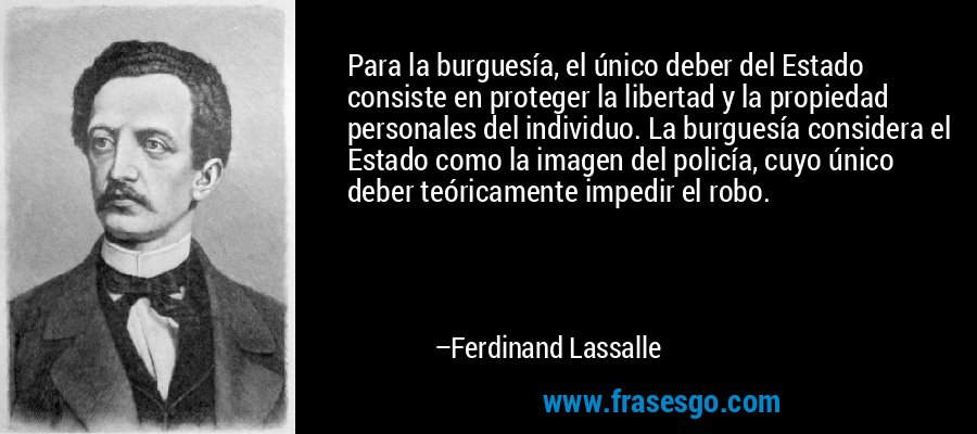 Para la burguesía, el único deber del Estado consiste en proteger la libertad y la propiedad personales del individuo. La burguesía considera el Estado como la imagen del policía, cuyo único deber teóricamente impedir el robo. – Ferdinand Lassalle