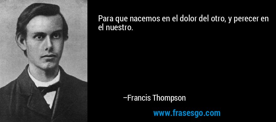 Para que nacemos en el dolor del otro, y perecer en el nuestro. – Francis Thompson