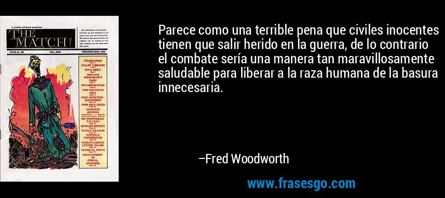 Parece como una terrible pena que civiles inocentes tienen que salir herido en la guerra, de lo contrario el combate sería una manera tan maravillosamente saludable para liberar a la raza humana de la basura innecesaria. – Fred Woodworth