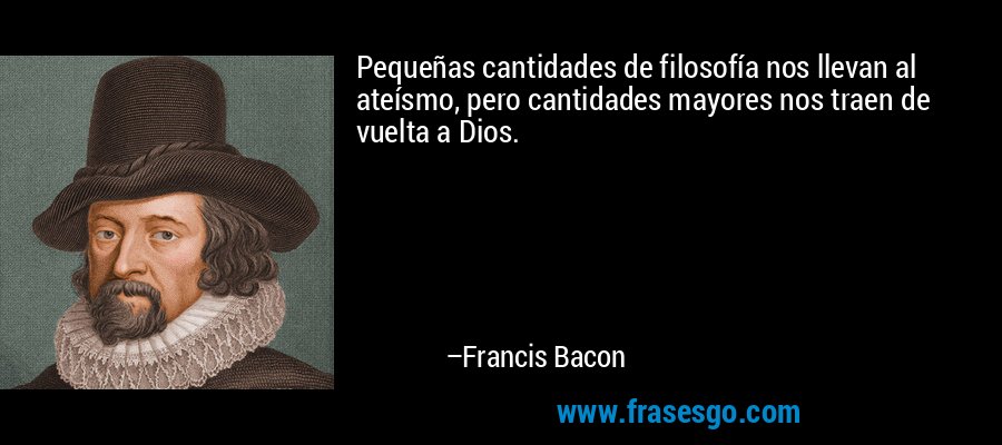 Pequeñas cantidades de filosofía nos llevan al ateísmo, pero cantidades mayores nos traen de vuelta a Dios. – Francis Bacon