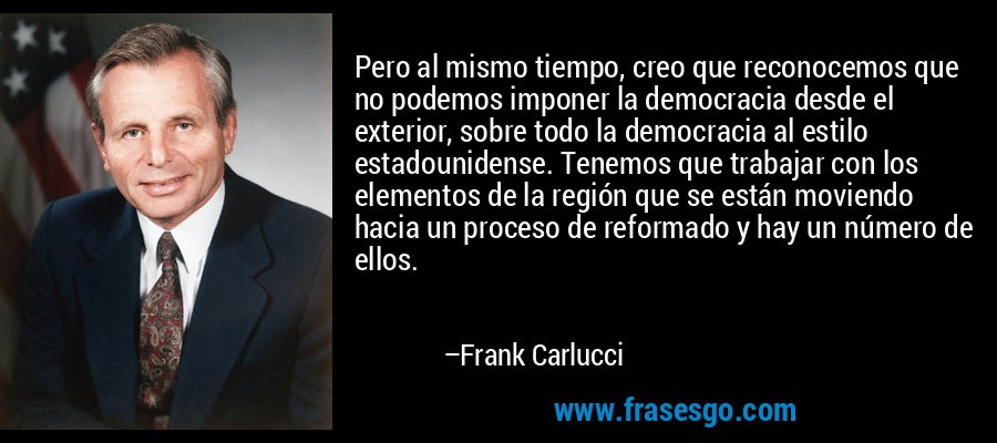 Pero al mismo tiempo, creo que reconocemos que no podemos imponer la democracia desde el exterior, sobre todo la democracia al estilo estadounidense. Tenemos que trabajar con los elementos de la región que se están moviendo hacia un proceso de reformado y hay un número de ellos. – Frank Carlucci