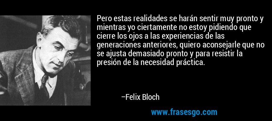 Pero estas realidades se harán sentir muy pronto y mientras yo ciertamente no estoy pidiendo que cierre los ojos a las experiencias de las generaciones anteriores, quiero aconsejarle que no se ajusta demasiado pronto y para resistir la presión de la necesidad práctica. – Felix Bloch
