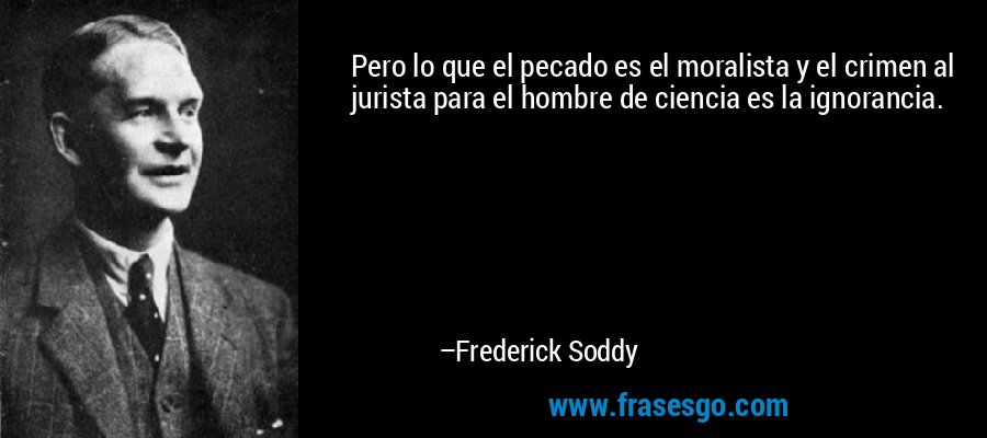 Pero lo que el pecado es el moralista y el crimen al jurista para el hombre de ciencia es la ignorancia. – Frederick Soddy