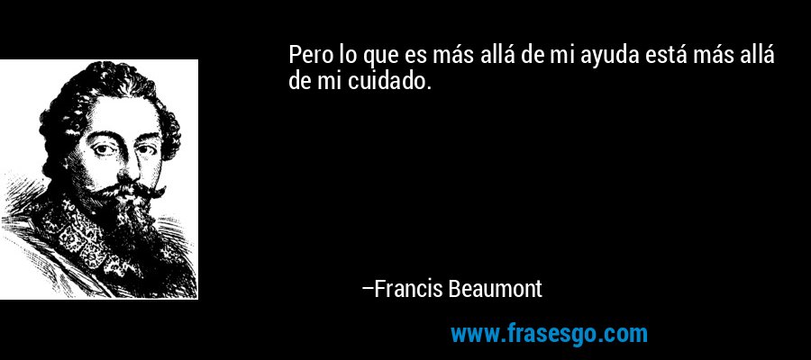Pero lo que es más allá de mi ayuda está más allá de mi cuidado. – Francis Beaumont