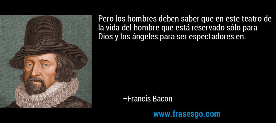 Pero los hombres deben saber que en este teatro de la vida del hombre que está reservado sólo para Dios y los ángeles para ser espectadores en. – Francis Bacon
