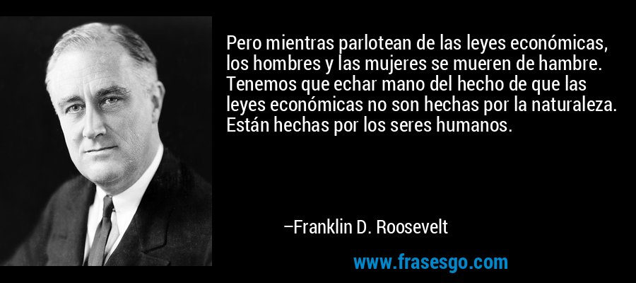 Pero mientras parlotean de las leyes económicas, los hombres y las mujeres se mueren de hambre. Tenemos que echar mano del hecho de que las leyes económicas no son hechas por la naturaleza. Están hechas por los seres humanos. – Franklin D. Roosevelt