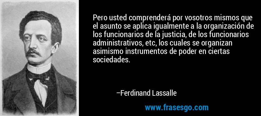 Pero usted comprenderá por vosotros mismos que el asunto se aplica igualmente a la organización de los funcionarios de la justicia, de los funcionarios administrativos, etc, los cuales se organizan asimismo instrumentos de poder en ciertas sociedades. – Ferdinand Lassalle