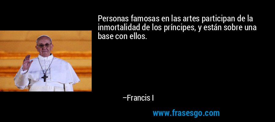 Personas famosas en las artes participan de la inmortalidad de los príncipes, y están sobre una base con ellos. – Francis I