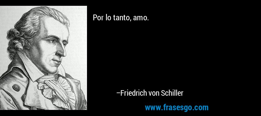 Por lo tanto, amo. – Friedrich von Schiller