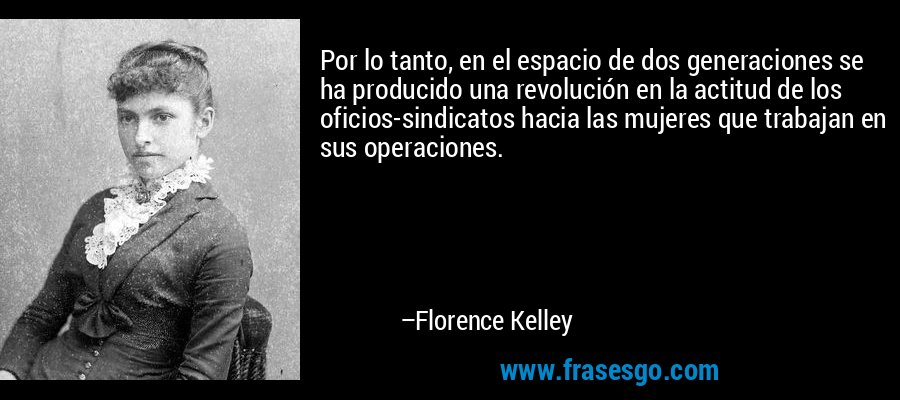 Por lo tanto, en el espacio de dos generaciones se ha producido una revolución en la actitud de los oficios-sindicatos hacia las mujeres que trabajan en sus operaciones. – Florence Kelley