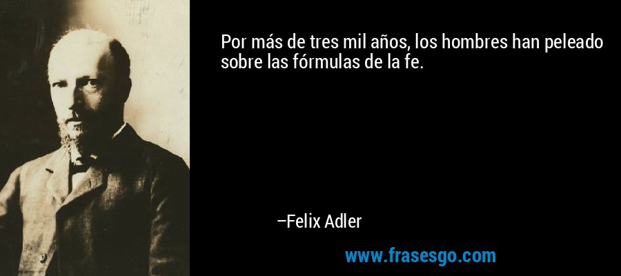 Por más de tres mil años, los hombres han peleado sobre las fórmulas de la fe. – Felix Adler