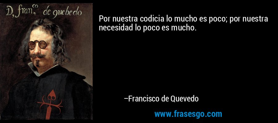 Por nuestra codicia lo mucho es poco; por nuestra necesidad lo poco es mucho. – Francisco de Quevedo