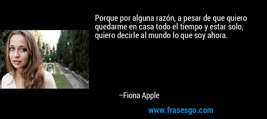 Porque por alguna razón, a pesar de que quiero quedarme en casa todo el tiempo y estar solo, quiero decirle al mundo lo que soy ahora. – Fiona Apple
