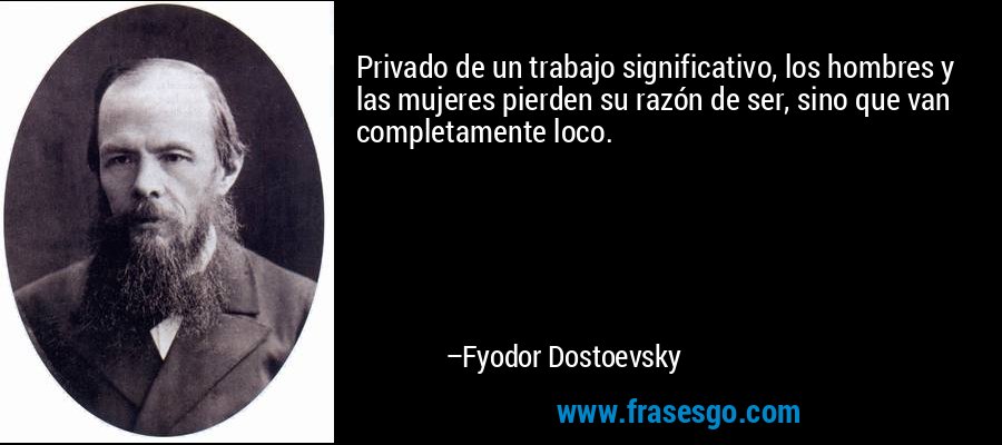 Privado de un trabajo significativo, los hombres y las mujeres pierden su razón de ser, sino que van completamente loco. – Fyodor Dostoevsky