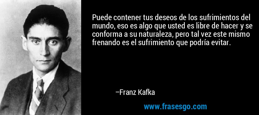 Puede contener tus deseos de los sufrimientos del mundo, eso es algo que usted es libre de hacer y se conforma a su naturaleza, pero tal vez este mismo frenando es el sufrimiento que podría evitar. – Franz Kafka