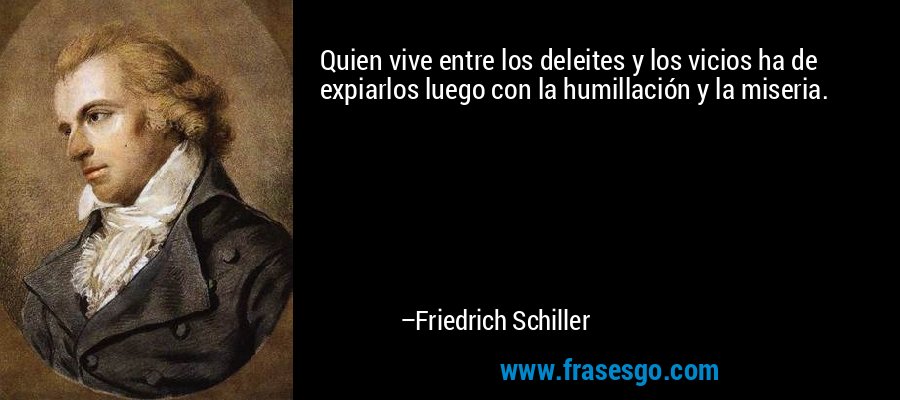 Quien vive entre los deleites y los vicios ha de expiarlos luego con la humillación y la miseria. – Friedrich Schiller