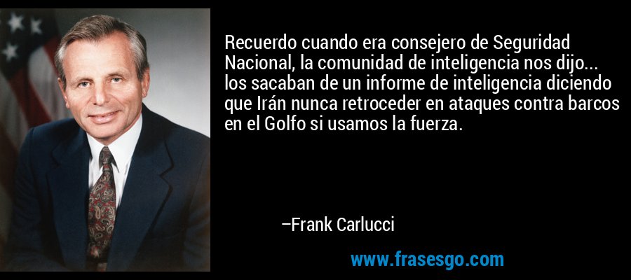 Recuerdo cuando era consejero de Seguridad Nacional, la comunidad de inteligencia nos dijo... los sacaban de un informe de inteligencia diciendo que Irán nunca retroceder en ataques contra barcos en el Golfo si usamos la fuerza. – Frank Carlucci